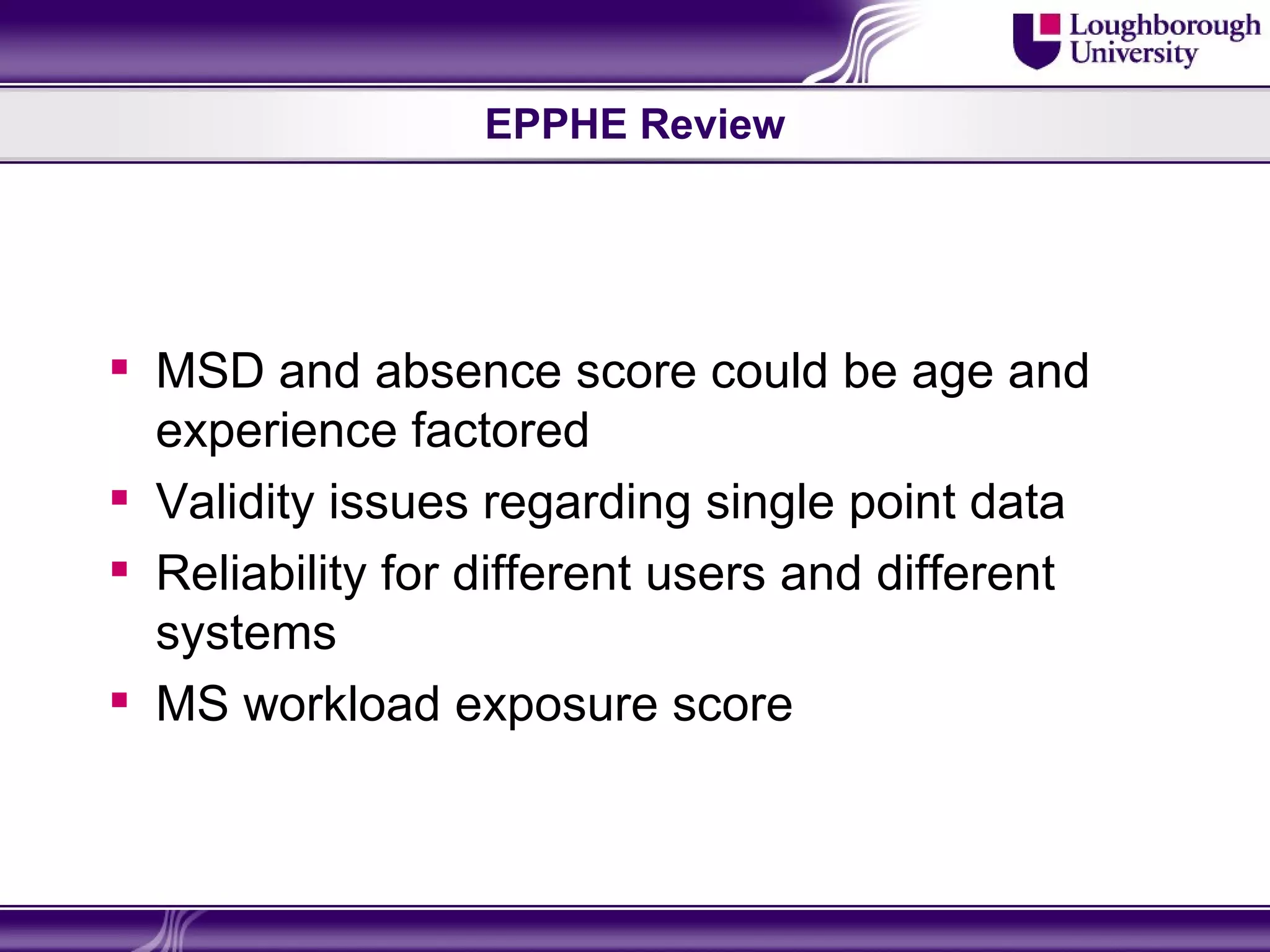 EPPHE Review




 MSD and absence score could be age and
  experience factored
 Validity issues regarding single point data
 Reliability for different users and different
  systems
 MS workload exposure score
 