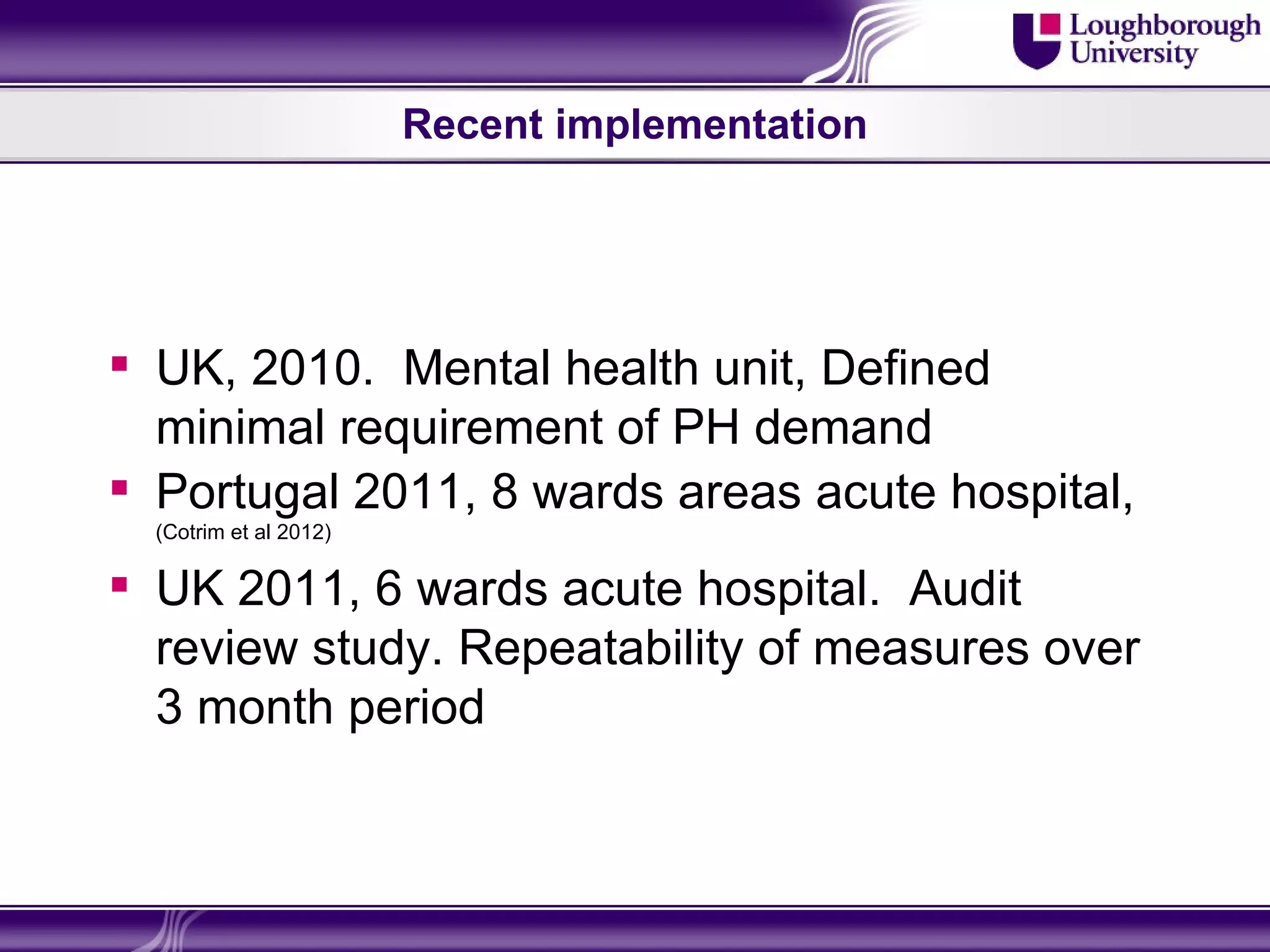 Recent implementation




 UK, 2010. Mental health unit, Defined
  minimal requirement of PH demand
 Portugal 2011, 8 wards areas acute hospital,
  (Cotrim et al 2012)

 UK 2011, 6 wards acute hospital. Audit
  review study. Repeatability of measures over
  3 month period
 