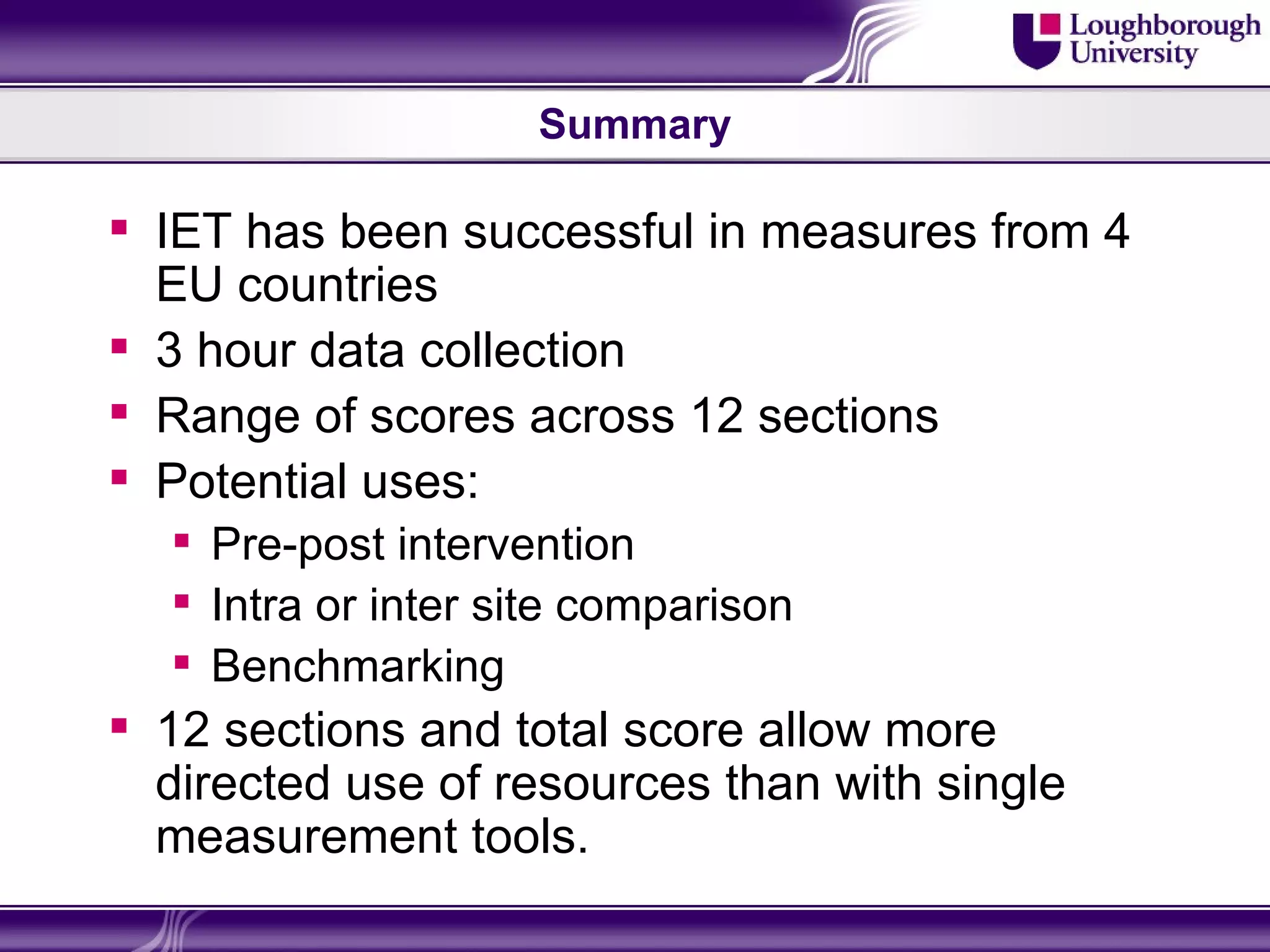 Summary

 IET has been successful in measures from 4
  EU countries
 3 hour data collection
 Range of scores across 12 sections
 Potential uses:
   Pre-post intervention
   Intra or inter site comparison
   Benchmarking
 12 sections and total score allow more
  directed use of resources than with single
  measurement tools.
 