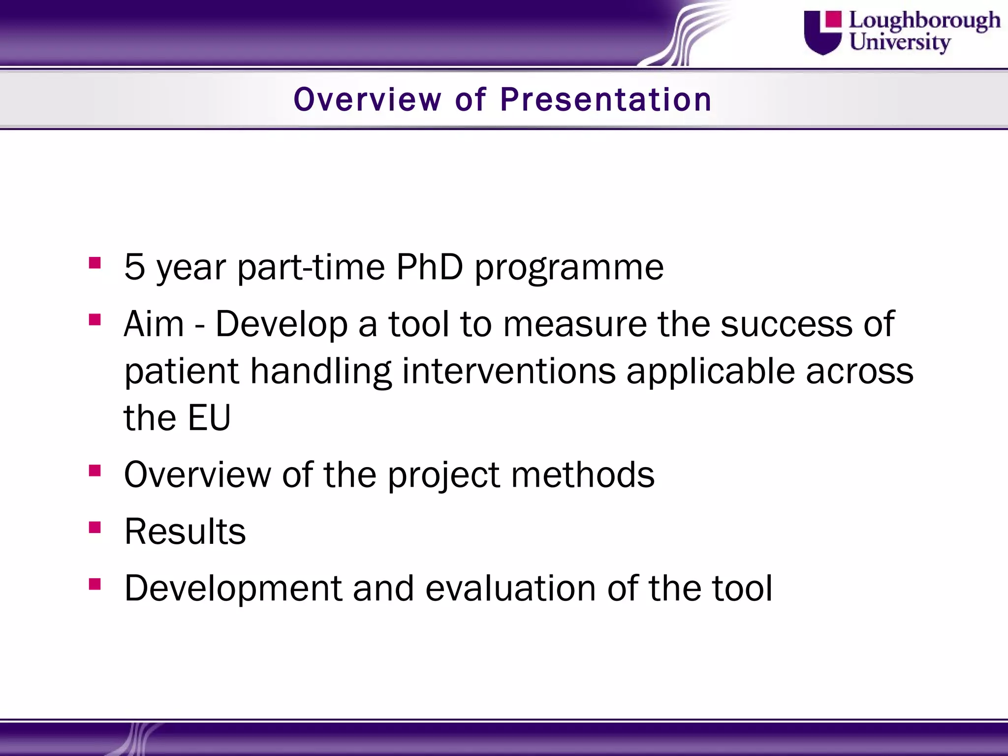 Overview of Presentation



 5 year part-time PhD programme
 Aim - Develop a tool to measure the success of
  patient handling interventions applicable across
  the EU
 Overview of the project methods
 Results
 Development and evaluation of the tool
 