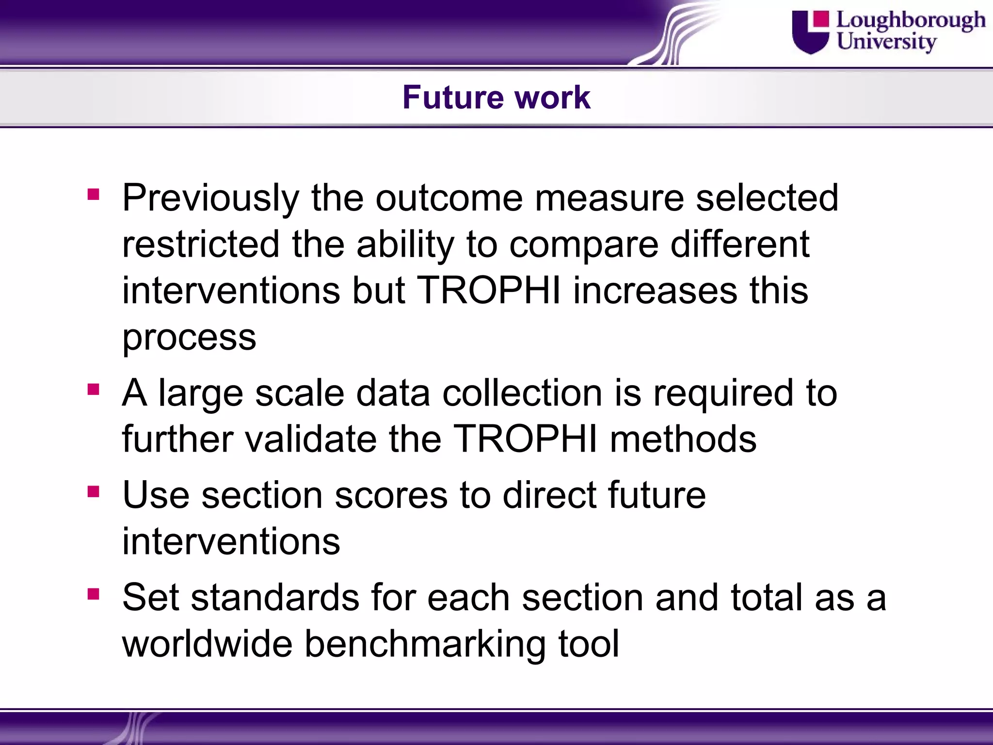 Future work


 Previously the outcome measure selected
  restricted the ability to compare different
  interventions but TROPHI increases this
  process
 A large scale data collection is required to
  further validate the TROPHI methods
 Use section scores to direct future
  interventions
 Set standards for each section and total as a
  worldwide benchmarking tool
 