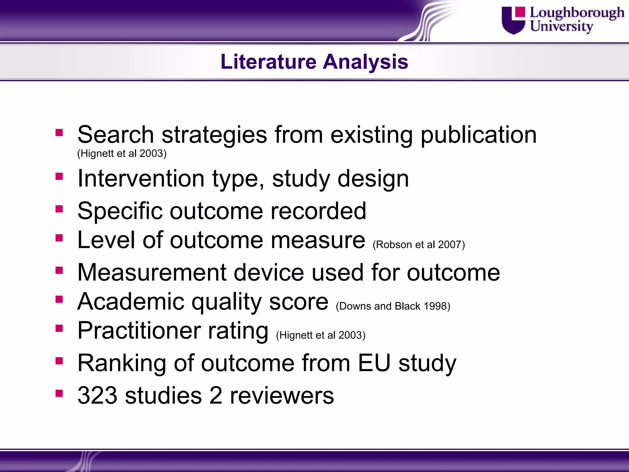 Literature Analysis


 Search strategies from existing publication
    (Hignett et al 2003)

   Intervention type, study design
   Specific outcome recorded
   Level of outcome measure (Robson et al 2007)
   Measurement device used for outcome
   Academic quality score (Downs and Black 1998)
   Practitioner rating (Hignett et al 2003)
   Ranking of outcome from EU study
   323 studies 2 reviewers
 