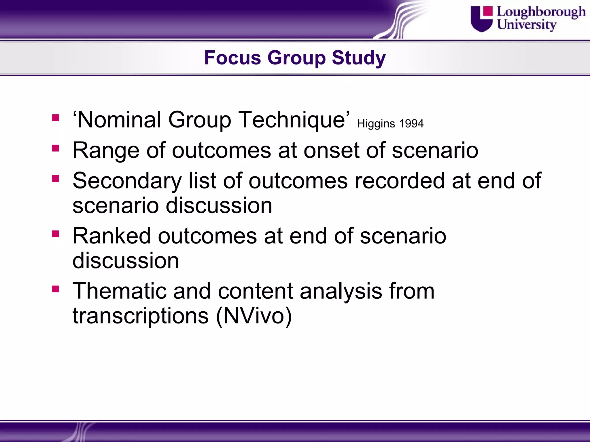 Focus Group Study


 ‘Nominal Group Technique’ Higgins 1994
 Range of outcomes at onset of scenario
 Secondary list of outcomes recorded at end of
  scenario discussion
 Ranked outcomes at end of scenario
  discussion
 Thematic and content analysis from
  transcriptions (NVivo)
 