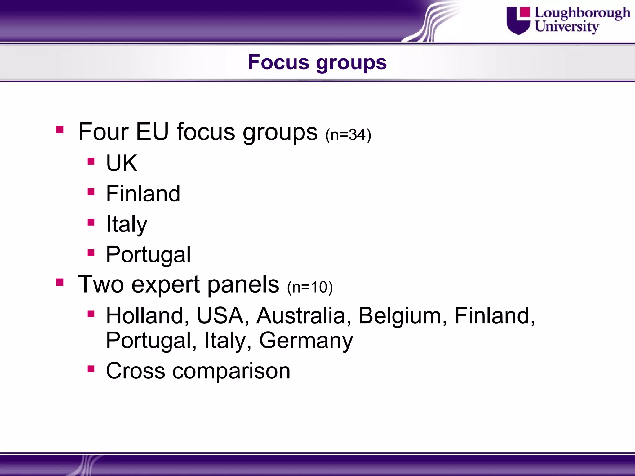 Focus groups


 Four EU focus groups (n=34)
     UK
     Finland
     Italy
     Portugal
 Two expert panels (n=10)
   Holland, USA, Australia, Belgium, Finland,
    Portugal, Italy, Germany
   Cross comparison
 