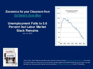 Economics for your Classroom from
Ed Dolan’s Econ Blog
Unemployment Falls to 5.6
Percent but Labor Market
Slack Remains
Jan. 10, 2015
Terms of Use: These slides are provided under Creative Commons License Attribution—Share Alike 3.0 . You are free
to use these slides as a resource for your economics classes together with whatever textbook you are using. If you like
the slides, you may also want to take a look at my textbook, Introduction to Economics, from BVT Publishing.
 