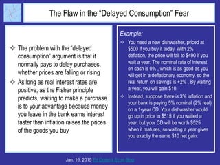 The Flaw in the “Delayed Consumption” Fear
 The problem with the “delayed
consumption” argument is that it
normally pays to delay purchases,
whether prices are falling or rising
 As long as real interest rates are
positive, as the Fisher principle
predicts, waiting to make a purchase
is to your advantage because money
you leave in the bank earns interest
faster than inflation raises the prices
of the goods you buy
Jan. 16, 2015 Ed Dolan’s Econ Blog
Example:
 You need a new dishwasher, priced at
$500 if you buy it today. With 2%
deflation, the price will fall to $490 if you
wait a year. The nominal rate of interest
on cash is 0% , which is as good as you
will get in a deflationary economy, so the
real return on savings is +2% . By waiting
a year, you will gain $10.
 Instead, suppose there is 3% inflation and
your bank is paying 5% nominal (2% real)
on a 1-year CD. Your dishwasher would
go up in price to $515 if you waited a
year, but your CD will be worth $525
when it matures, so waiting a year gives
you exactly the same $10 net gain.
 