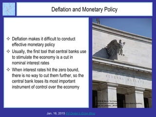 Deflation and Monetary Policy
 Deflation makes it difficult to conduct
effective monetary policy
 Usually, the first tool that central banks use
to stimulate the economy is a cut in
nominal interest rates
 When interest rates hit the zero bound,
there is no way to cut them further, so the
central bank loses its most important
instrument of control over the economy
Jan. 16, 2015 Ed Dolan’s Econ Blog
 