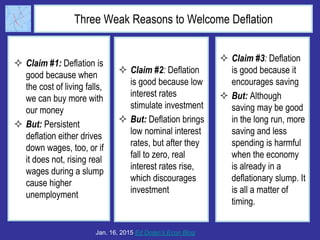 Three Weak Reasons to Welcome Deflation
 Claim #1: Deflation is
good because when
the cost of living falls,
we can buy more with
our money
 But: Persistent
deflation either drives
down wages, too, or if
it does not, rising real
wages during a slump
cause higher
unemployment
Jan. 16, 2015 Ed Dolan’s Econ Blog
 Claim #2: Deflation
is good because low
interest rates
stimulate investment
 But: Deflation brings
low nominal interest
rates, but after they
fall to zero, real
interest rates rise,
which discourages
investment
 Claim #3: Deflation
is good because it
encourages saving
 But: Although
saving may be good
in the long run, more
saving and less
spending is harmful
when the economy
is already in a
deflationary slump. It
is all a matter of
timing.
 