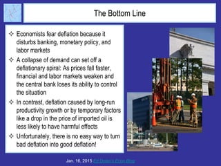 The Bottom Line
 Economists fear deflation because it
disturbs banking, monetary policy, and
labor markets
 A collapse of demand can set off a
deflationary spiral: As prices fall faster,
financial and labor markets weaken and
the central bank loses its ability to control
the situation
 In contrast, deflation caused by long-run
productivity growth or by temporary factors
like a drop in the price of imported oil is
less likely to have harmful effects
 Unfortunately, there is no easy way to turn
bad deflation into good deflation!
Jan. 16, 2015 Ed Dolan’s Econ Blog
 