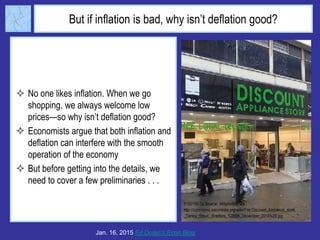 But if inflation is bad, why isn’t deflation good?
 No one likes inflation. When we go
shopping, we always welcome low
prices—so why isn’t deflation good?
 Economists argue that both inflation and
deflation can interfere with the smooth
operation of the economy
 But before getting into the details, we
need to cover a few preliminaries . . .
Jan. 16, 2015 Ed Dolan’s Econ Blog
 