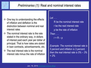 Preliminaries (1): Real and nominal interest rates
 One key to understanding the effects
of inflation and deflation is the
distinction between nominal and real
interest rates
 The nominal interest rate is the rate
stated in the ordinary way, in dollars
of interest paid each year per dollar of
principal. That is how rates are stated
in loan contracts, advertisements, etc.
 The real interest rate is the nominal
interest rate minus the rate of inflation
Jan. 16, 2015 Ed Dolan’s Econ Blog
Let . . .
R be the nominal interest rate
r be the real interest rate
p be the rate of inflation
Then . . .
r = R – p
Example: The nominal interest rate is
5 percent and inflation is 3 percent,
then the real interest rate is 5% – 3%
= 2%
 