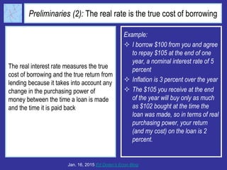 Preliminaries (2): The real rate is the true cost of borrowing
The real interest rate measures the true
cost of borrowing and the true return from
lending because it takes into account any
change in the purchasing power of
money between the time a loan is made
and the time it is paid back
Jan. 16, 2015 Ed Dolan’s Econ Blog
Example:
 I borrow $100 from you and agree
to repay $105 at the end of one
year, a nominal interest rate of 5
percent
 Inflation is 3 percent over the year
 The $105 you receive at the end
of the year will buy only as much
as $102 bought at the time the
loan was made, so in terms of real
purchasing power, your return
(and my cost) on the loan is 2
percent.
 