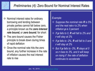 Preliminaries (4): Zero Bound for Nominal Interest Rates
 Nominal interest rates for ordinary
borrowing and lending between
private parties cannot fall below zero,
a principle known as the zero interest
rate bound, or zero bound, for short
 The zero bound causes the Fisher
principle to break down during times
of rapid deflation
 Once the nominal rate hits the zero
bound, any further increase in the rate
of inflation causes the real interest
rate to rise
Jan. 16, 2015 Ed Dolan’s Econ Blog
Example:
 Suppose the nominal rate R is 5%
and the real rate r is 2% when
inflation p is 3 percent
 If p falls to 0, R will fall to 2% and
r will stay at 2%
 If p falls to -2%, R will fall to 0 and
r will stay at 2%
 But if p falls to -3%, R stays at 0
so r rises to 3%, and it will keep
on rising if the rate of deflation
continues to accelerate
 