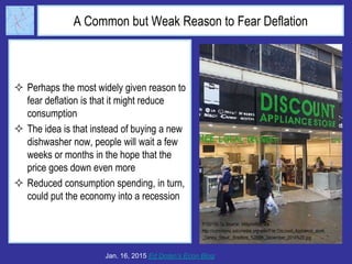 A Common but Weak Reason to Fear Deflation
 Perhaps the most widely given reason to
fear deflation is that it might reduce
consumption
 The idea is that instead of buying a new
dishwasher now, people will wait a few
weeks or months in the hope that the
price goes down even more
 Reduced consumption spending, in turn,
could put the economy into a recession
Jan. 16, 2015 Ed Dolan’s Econ Blog
 