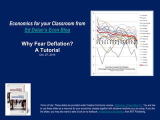 Economics for your Classroom from
Ed Dolan’s Econ Blog
Why Fear Deflation?
A Tutorial
Oct. 27, 2014
Terms of Use: These slides are provided under Creative Commons License Attribution—Share Alike 3.0 . You are free
to use these slides as a resource for your economics classes together with whatever textbook you are using. If you like
the slides, you may also want to take a look at my textbook, Introduction to Economics, from BVT Publishing.
 