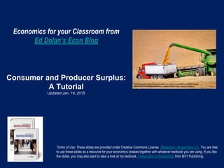 Economics for your Classroom from
Ed Dolan’s Econ Blog
Consumer and Producer Surplus:
A Tutorial
Updated Jan. 19, 2015
Terms of Use: These slides are provided under Creative Commons License Attribution—Share Alike 3.0 . You are free
to use these slides as a resource for your economics classes together with whatever textbook you are using. If you like
the slides, you may also want to take a look at my textbook, Introduction to Economics, from BVT Publishing.
 