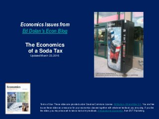 Economics Issues from
Ed Dolan’s Econ Blog
The Economics
of a Soda Tax
Updated March 23, 2016
Terms of Use: These slides are provided under Creative Commons License Attribution—Share Alike 3.0 . You are free
to use these slides as a resource for your economics classes together with whatever textbook you are using. If you like
the slides, you may also want to take a look at my textbook, Introduction to Economics, from BVT Publishing.
 