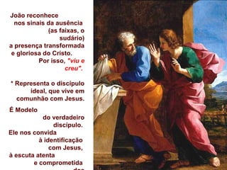 João reconhece
nos sinais da ausência
(as faixas, o
sudário)
a presença transformada
e gloriosa do Cristo.
Por isso, "viu e
creu".
* Representa o discípulo
ideal, que vive em
comunhão com Jesus.
É Modelo
do verdadeiro
discípulo.
Ele nos convida
à identificação
com Jesus,
à escuta atenta
e comprometida
 