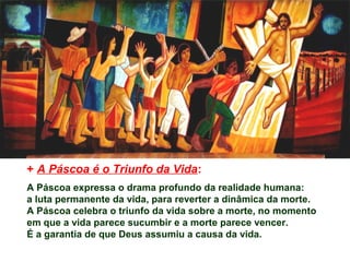 + A Páscoa é o Triunfo da Vida:
A Páscoa expressa o drama profundo da realidade humana:
a luta permanente da vida, para reverter a dinâmica da morte.
A Páscoa celebra o triunfo da vida sobre a morte, no momento
em que a vida parece sucumbir e a morte parece vencer.
É a garantia de que Deus assumiu a causa da vida.
 