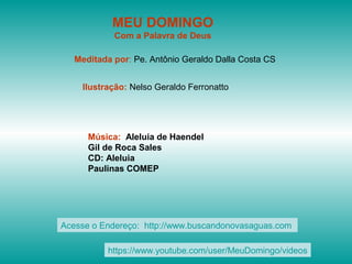 MEU DOMINGO
Com a Palavra de Deus
Meditada por: Pe. Antônio Geraldo Dalla Costa CS
Ilustração: Nelso Geraldo Ferronatto
Música: Aleluia de Haendel
Gil de Roca Sales
CD: Aleluia
Paulinas COMEP
Acesse o Endereço: http://www.buscandonovasaguas.com
https://www.youtube.com/user/MeuDomingo/videos
 