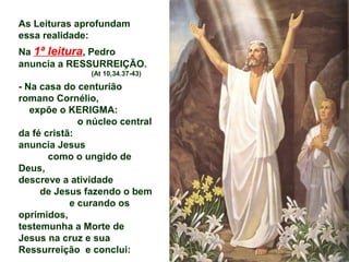As Leituras aprofundam
essa realidade:
Na 1ª leitura, Pedro
anuncia a RESSURREIÇÃO.
(At 10,34.37-43)
- Na casa do centurião
romano Cornélio,
expõe o KERIGMA:
o núcleo central
da fé cristã:
anuncia Jesus
como o ungido de
Deus,
descreve a atividade
de Jesus fazendo o bem
e curando os
oprimidos,
testemunha a Morte de
Jesus na cruz e sua
Ressurreição e conclui:
 