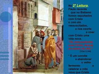 Na 2ª Leitura,
Paulo recorda
que no Batismo
fomos sepultados
com Cristo
e com ele
ressuscitados,
e nos exorta
a viver
com Cristo uma
vida nova.
"Se ressuscitastes
com Cristo, buscai
as coisas do alto."
(1Cor 5, 6-8)
* É um convite
a abandonar
o velho
fermento e
celebrar a vida
nova que Cristo
 