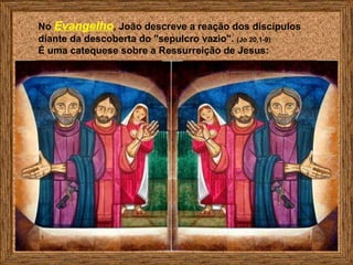 No Evangelho, João descreve a reação dos discípulos
diante da descoberta do "sepulcro vazio". (Jo 20,1-9)
É uma catequese sobre a Ressurreição de Jesus:
 
