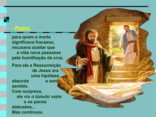 - Pedro,
para quem a morte
significava fracasso,
recusava aceitar que
a vida nova passasse
pela humilhação da cruz.
Para ele a Ressurreição
de Jesus era
uma hipótese
absurda e sem
sentido.
Com surpresa,
ele viu o túmulo vazio
e os panos
dobrados...
Mas continuou
 