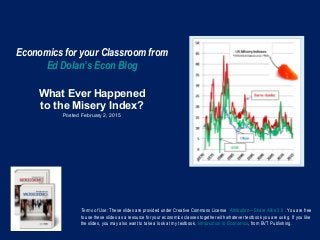 Economics for your Classroom from
Ed Dolan’s Econ Blog
What Ever Happened
to the Misery Index?
Posted February 2, 2015
Terms of Use: These slides are provided under Creative Commons License Attribution—Share Alike 3.0 . You are free
to use these slides as a resource for your economics classes together with whatever textbook you are using. If you like
the slides, you may also want to take a look at my textbook, Introduction to Economics, from BVT Publishing.
 