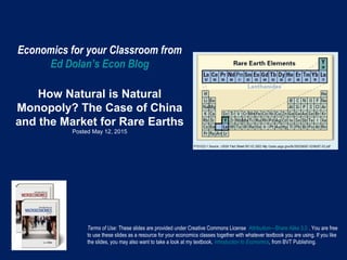 Economics for your Classroom from
Ed Dolan’s Econ Blog
How Natural is Natural
Monopoly? The Case of China
and the Market for Rare Earths
Posted May 12, 2015
Terms of Use: These slides are provided under Creative Commons License Attribution—Share Alike 3.0 . You are free
to use these slides as a resource for your economics classes together with whatever textbook you are using. If you like
the slides, you may also want to take a look at my textbook, Introduction to Economics, from BVT Publishing.
 