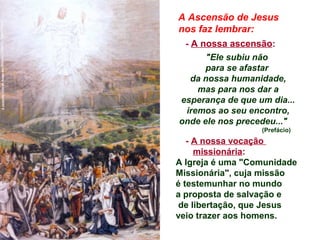 A Ascensão de Jesus
nos faz lembrar:
- A nossa ascensão:
"Ele subiu não
para se afastar
da nossa humanidade,
mas para nos dar a
esperança de que um dia...
iremos ao seu encontro,
onde ele nos precedeu..."
(Prefácio)
- A nossa vocação
missionária:
A Igreja é uma "Comunidade
Missionária", cuja missão
é testemunhar no mundo
a proposta de salvação e
de libertação, que Jesus
veio trazer aos homens.
 