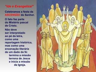 "Ide e Evangelizai"
Celebramos a festa da
ASCENSÃO do Senhor.
O fato faz parte
do Mistério pascal
de Cristo.
Não deve
ser interpretado
ao pé da letra,
como uma
reportagem histórica,
mas como uma
encenação literária
de um dado da fé:
termina a missão
terrena de Jesus
e inicia a missão
da Igreja.
 