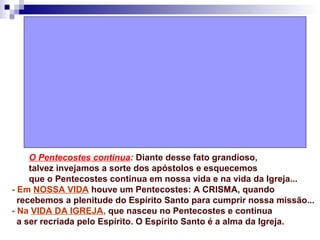 O Pentecostes continua: Diante desse fato grandioso,
talvez invejamos a sorte dos apóstolos e esquecemos
que o Pentecostes continua em nossa vida e na vida da Igreja...
- Em NOSSA VIDA houve um Pentecostes: A CRISMA, quando
recebemos a plenitude do Espírito Santo para cumprir nossa missão...
- Na VIDA DA IGREJA, que nasceu no Pentecostes e continua
a ser recriada pelo Espírito. O Espírito Santo é a alma da Igreja.
 