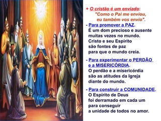 + O cristão é um enviado:
"Como o Pai me enviou,
eu também vos envio".
- Para promover a PAZ.
É um dom precioso e ausente
muitas vezes no mundo.
Cristo e seu Espírito
são fontes de paz
para que o mundo creia.
- Para experimentar o PERDÃO
e a MISERICÓRDIA.
O perdão e a misericórdia
são as atitudes da Igreja
diante do mundo.
- Para construir a COMUNIDADE.
O Espírito de Deus
foi derramado em cada um
para conseguir
a unidade de todos no amor.
 