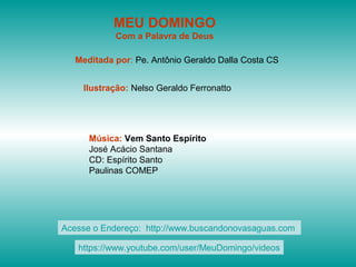 MEU DOMINGO
Com a Palavra de Deus
Meditada por: Pe. Antônio Geraldo Dalla Costa CS
Ilustração: Nelso Geraldo Ferronatto
Música: Vem Santo Espírito
José Acácio Santana
CD: Espírito Santo
Paulinas COMEP
Acesse o Endereço: http://www.buscandonovasaguas.com
https://www.youtube.com/user/MeuDomingo/videos
 