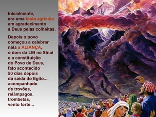 Inicialmente,
era uma festa agrícola
em agradecimento
a Deus pelas colheitas.
Depois o povo
começou a celebrar
nela a ALIANÇA,
o dom da LEI no Sinai
e a constituição
do Povo de Deus,
fato acontecido
50 dias depois
da saída do Egito...
acompanhado
de trovões,
relâmpagos,
trombetas,
vento forte...
 