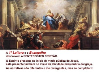 A 1ª Leitura e o Evangelho
descrevem o PENTECOSTES CRISTÃO.
O Espírito presente no início da vinda pública de Jesus,
está presente também no início da atividade missionária da Igreja.
As narrativas são diferentes e até divergentes, mas se completam:
 