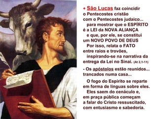 + São Lucas faz coincidir
o Pentecostes cristão
com o Pentecostes judaico...
para mostrar que o ESPÍRITO
é a LEI da NOVA ALIANÇA
e que, por ele, se constitui
um NOVO POVO DE DEUS
Por isso, relata o FATO
entre raios e trovões,
inspirando-se na narrativa da
entrega da Lei no Sinai. (At 2,1-11)
- Os apóstolos estão reunidos...
trancados numa casa...
O fogo do Espírito se reparte
em forma de línguas sobre eles.
Eles saem do cenáculo e,
em praça pública começam
a falar do Cristo ressuscitado,
com entusiasmo e sabedoria.
 