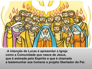 - A intenção de Lucas é apresentar a Igreja
como a Comunidade que nasce de Jesus,
que é animada pelo Espírito e que é chamada
a testemunhar aos homens o projeto libertador do Pai.
 