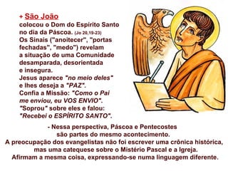 + São João
colocou o Dom do Espírito Santo
no dia da Páscoa. (Jo 20,19-23)
Os Sinais ("anoitecer", "portas
fechadas", "medo") revelam
a situação de uma Comunidade
desamparada, desorientada
e insegura.
Jesus aparece "no meio deles"
e lhes deseja a "PAZ".
Confia a Missão: "Como o Pai
me enviou, eu VOS ENVIO".
"Soprou" sobre eles e falou:
"Recebei o ESPÍRITO SANTO".
- Nessa perspectiva, Páscoa e Pentecostes
são partes do mesmo acontecimento.
A preocupação dos evangelistas não foi escrever uma crônica histórica,
mas uma catequese sobre o Mistério Pascal e a Igreja.
Afirmam a mesma coisa, expressando-se numa linguagem diferente.
 