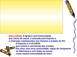 - Para LUCAS: A Igreja é uma Comunidade
que nasce de Jesus, é animada pelo Espírito e
é chamada a testemunhar aos homens o projeto do Pai.
O Espírito é a LEI NOVA
que orienta a caminhada dos crentes.
Ele criou uma nova comunidade, capaz de ultrapassar
as diferenças e unir todos os povos
numa mesma comunidade de amor.
 
