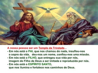 A nossa pessoa ser um Templo da Trindade...
- Em nós está o PAI, que nos chamou do nada, insuflou-nos
o sopro da vida, deu-nos um nome, confiou-nos uma missão.
- Em nós está o FILHO, que entregou sua vida por nós,
imagem do Filho de Deus a ser imitada e reproduzida por nós.
- Em nós está o ESPÍRITO SANTO,
que nos ilumina e fortalece nos caminhos de Deus.
 