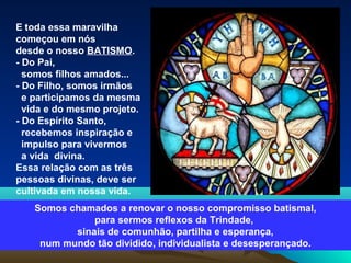 E toda essa maravilha
começou em nós
desde o nosso BATISMO.
- Do Pai,
somos filhos amados...
- Do Filho, somos irmãos
e participamos da mesma
vida e do mesmo projeto.
- Do Espírito Santo,
recebemos inspiração e
impulso para vivermos
a vida divina.
Essa relação com as três
pessoas divinas, deve ser
cultivada em nossa vida.
Somos chamados a renovar o nosso compromisso batismal,
para sermos reflexos da Trindade,
sinais de comunhão, partilha e esperança,
num mundo tão dividido, individualista e desesperançado.
 