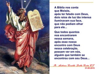 A Bíblia nos conta
que Moisés,
após ter falado com Deus,
dois raios de luz tão intensa
iluminavam sua face,
que não podiam olhar
para ele...
Que todos quantos
nos encontrarem
nessa semana,
após esse nosso
encontro com Deus
nessa celebração,
possam ver em nós,
alguém que também se
encontrou com seu Deus...
Pe. Antônio Geraldo Dalla Costa CS
31.05.2015
 