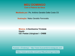 MEU DOMINGO
Com a Palavra de Deus
Meditada por: Pe. Antônio Geraldo Dalla Costa CS
Ilustração: Nelso Geraldo Ferronatto
Música: A Santíssima Trindade
Haydn
CD: Festas Litúrgicas I - CNBB
Acesse o Endereço: http://www.buscandonovasaguas.com
https://www.youtube.com/user/MeuDomingo/videos
 