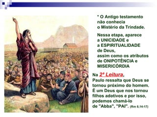 * O Antigo testamento
não conhecia
o Mistério da Trindade.
Nessa etapa, aparece
a UNICIDADE e
a ESPIRITUALIDADE
de Deus,
assim como os atributos
de ONIPOTÊNCIA e
MISERICÓRDIA
Na 2ª Leitura,
Paulo ressalta que Deus se
tornou próximo do homem.
É um Deus que nos tornou
filhos adotivos e por isso,
podemos chamá-lo
de "Abba", "PAI". (Rm 8,14-17)
 