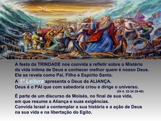 A festa da TRINDADE nos convida a refletir sobre o Mistério
da vida íntima de Deus e conhecer melhor quem é nosso Deus.
Ele se revela como Pai, Filho e Espírito Santo.
A 1ª Leitura apresenta o Deus da ALIANÇA.
Deus é o PAI que com sabedoria criou e dirige o universo.
(Dt 4, 32-34.39-40)
É parte de um discurso de Moisés, no final de sua vida,
em que resume a Aliança e suas exigências.
Convida Israel a contemplar a sua história e a ação de Deus
na sua vida e na libertação do Egito.
 