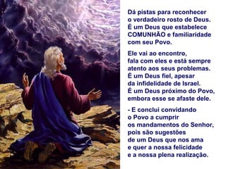 Dá pistas para reconhecer
o verdadeiro rosto de Deus.
É um Deus que estabelece
COMUNHÃO e familiaridade
com seu Povo.
Ele vai ao encontro,
fala com eles e está sempre
atento aos seus problemas.
É um Deus fiel, apesar
da infidelidade de Israel.
É um Deus próximo do Povo,
embora esse se afaste dele.
- E conclui convidando
o Povo a cumprir
os mandamentos do Senhor,
pois são sugestões
de um Deus que nos ama
e quer a nossa felicidade
e a nossa plena realização.
 