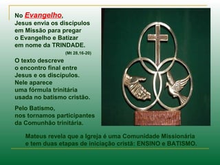 No Evangelho,
Jesus envia os discípulos
em Missão para pregar
o Evangelho e Batizar
em nome da TRINDADE.
(Mt 28,16-20)
O texto descreve
o encontro final entre
Jesus e os discípulos.
Nele aparece
uma fórmula trinitária
usada no batismo cristão.
Pelo Batismo,
nos tornamos participantes
da Comunhão trinitária.
Mateus revela que a Igreja é uma Comunidade Missionária
e tem duas etapas de iniciação cristã: ENSINO e BATISMO.
 