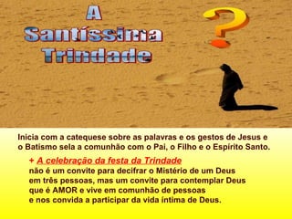 Inicia com a catequese sobre as palavras e os gestos de Jesus e
o Batismo sela a comunhão com o Pai, o Filho e o Espírito Santo.
+ A celebração da festa da Trindade
não é um convite para decifrar o Mistério de um Deus
em três pessoas, mas um convite para contemplar Deus
que é AMOR e vive em comunhão de pessoas
e nos convida a participar da vida íntima de Deus.
 